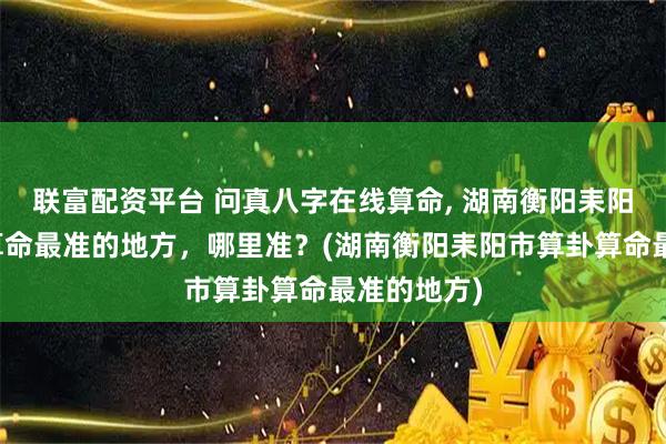 联富配资平台 问真八字在线算命, 湖南衡阳耒阳市算卦、算命最准的地方，哪里准？(湖南衡阳耒阳市算卦算命最准的地方)