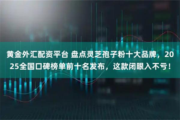 黄金外汇配资平台 盘点灵芝孢子粉十大品牌，2025全国口碑榜单前十名发布，这款闭眼入不亏！