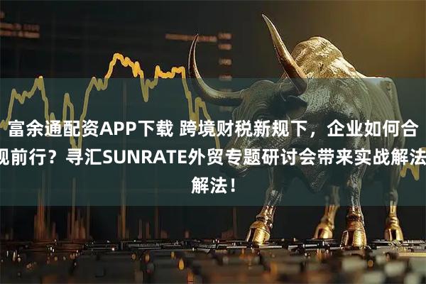 富余通配资APP下载 跨境财税新规下，企业如何合规前行？寻汇SUNRATE外贸专题研讨会带来实战解法！