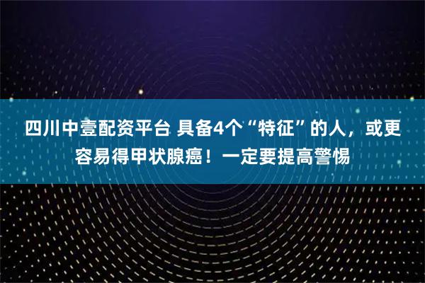 四川中壹配资平台 具备4个“特征”的人，或更容易得甲状腺癌！一定要提高警惕
