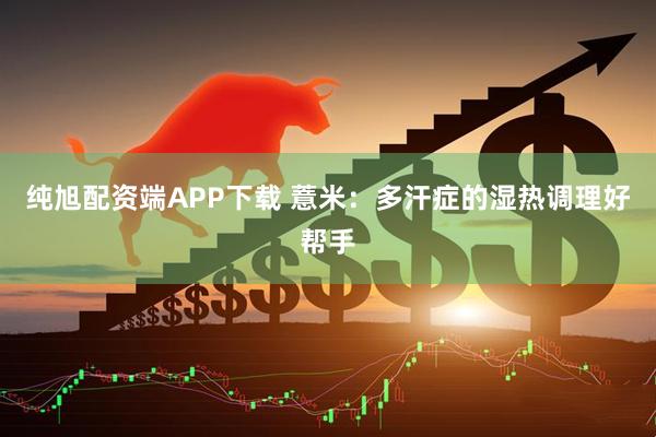 纯旭配资端APP下载 薏米：多汗症的湿热调理好帮手