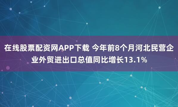 在线股票配资网APP下载 今年前8个月河北民营企业外贸进出口总值同比增长13.1%