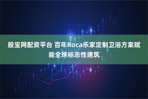 股宝网配资平台 百年Roca乐家定制卫浴方案赋能全球标志性建筑