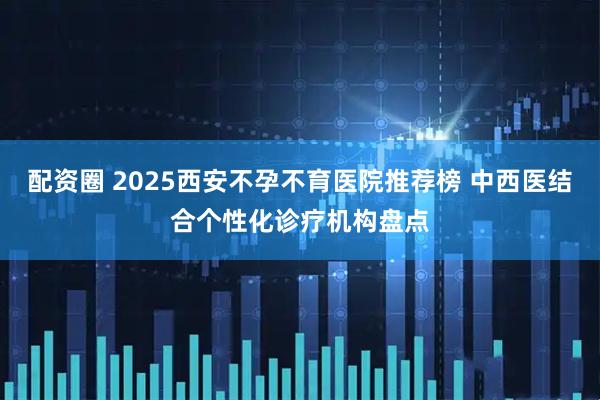 配资圈 2025西安不孕不育医院推荐榜 中西医结合个性化诊疗机构盘点