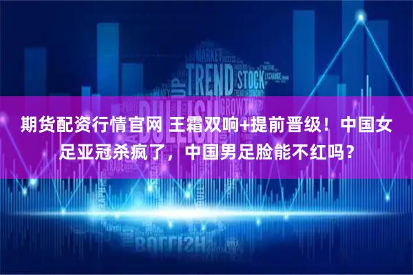 期货配资行情官网 王霜双响+提前晋级！中国女足亚冠杀疯了，中国男足脸能不红吗？