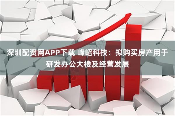 深圳配资网APP下载 峰岹科技：拟购买房产用于研发办公大楼及经营发展