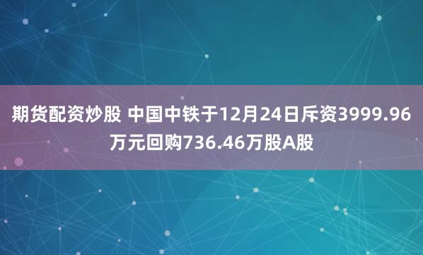 期货配资炒股 中国中铁于12月24日斥资3999.96万元回购736.46万股A股