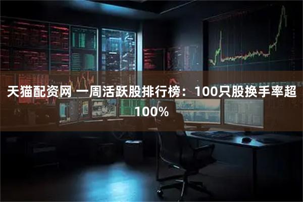 天猫配资网 一周活跃股排行榜：100只股换手率超100%