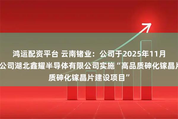 鸿运配资平台 云南锗业：公司于2025年11月设立控股孙公司湖北鑫耀半导体有限公司实施“高品质砷化镓晶片建设项目”