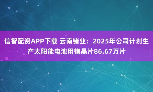 信智配资APP下载 云南锗业：2025年公司计划生产太阳能电池用锗晶片86.67万片
