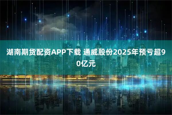 湖南期货配资APP下载 通威股份2025年预亏超90亿元