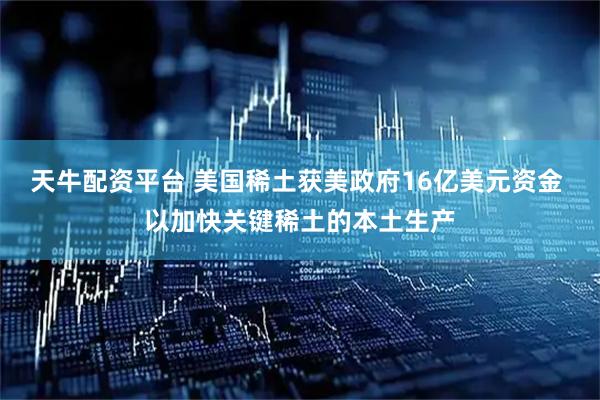 天牛配资平台 美国稀土获美政府16亿美元资金 以加快关键稀土的本土生产