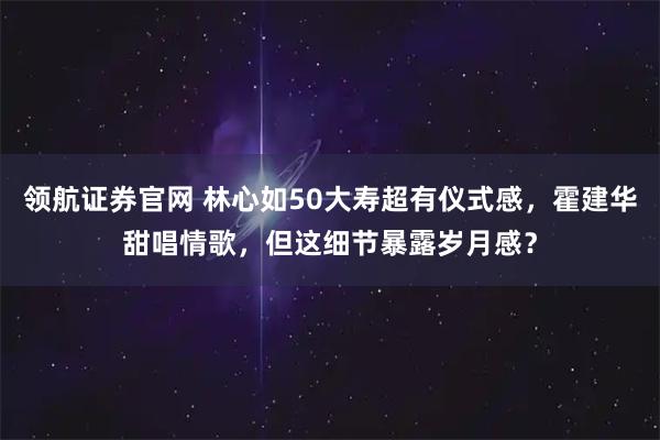 领航证券官网 林心如50大寿超有仪式感，霍建华甜唱情歌，但这细节暴露岁月感？