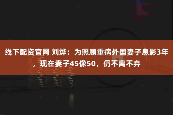 线下配资官网 刘烨：为照顾重病外国妻子息影3年，现在妻子45像50，仍不离不弃