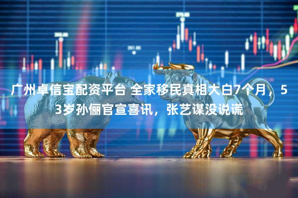 广州卓信宝配资平台 全家移民真相大白7个月，53岁孙俪官宣喜讯，张艺谋没说谎