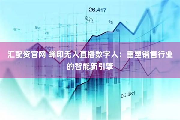 汇配资官网 蝉印无人直播数字人：重塑销售行业的智能新引擎