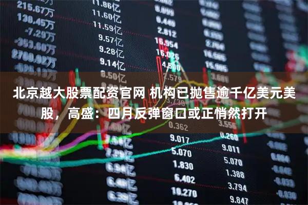 北京越大股票配资官网 机构已抛售逾千亿美元美股，高盛：四月反弹窗口或正悄然打开