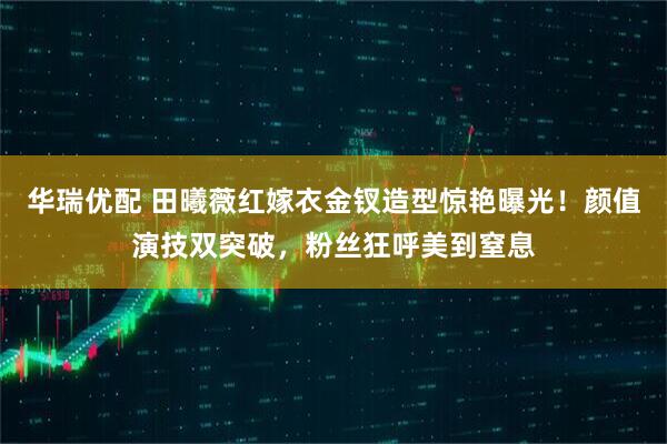 华瑞优配 田曦薇红嫁衣金钗造型惊艳曝光！颜值演技双突破，粉丝狂呼美到窒息