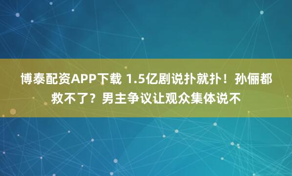 博泰配资APP下载 1.5亿剧说扑就扑！孙俪都救不了？男主争议让观众集体说不