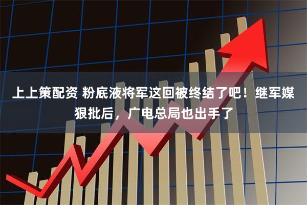 上上策配资 粉底液将军这回被终结了吧！继军媒狠批后，广电总局也出手了