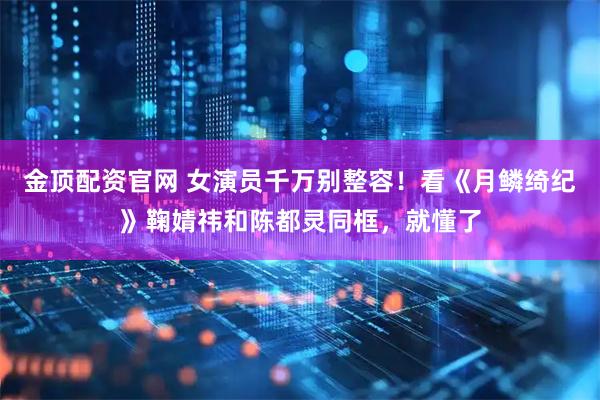 金顶配资官网 女演员千万别整容！看《月鳞绮纪》鞠婧祎和陈都灵同框，就懂了
