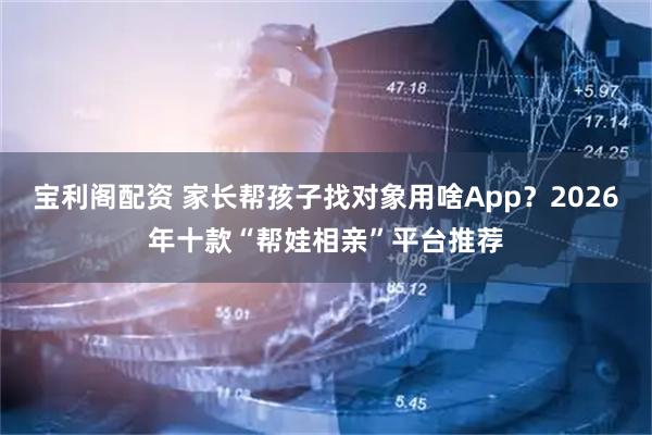 宝利阁配资 家长帮孩子找对象用啥App？2026年十款“帮娃相亲”平台推荐