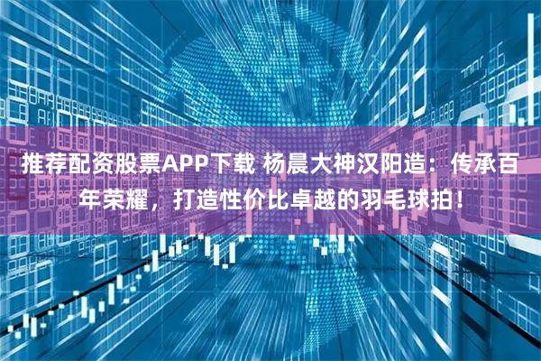 推荐配资股票APP下载 杨晨大神汉阳造：传承百年荣耀，打造性价比卓越的羽毛球拍！