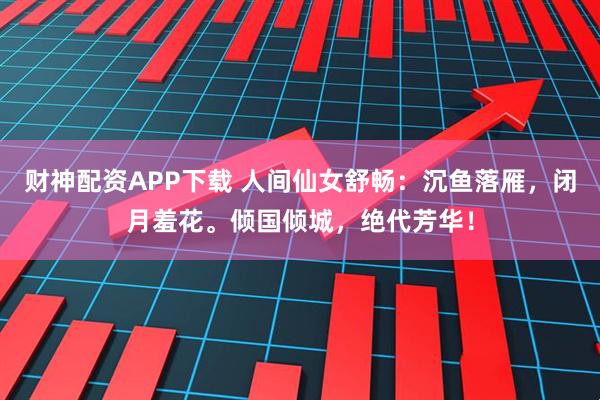 财神配资APP下载 人间仙女舒畅：沉鱼落雁，闭月羞花。倾国倾城，绝代芳华！
