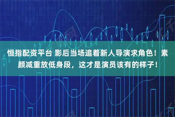 恒指配资平台 影后当场追着新人导演求角色！素颜减重放低身段，这才是演员该有的样子！