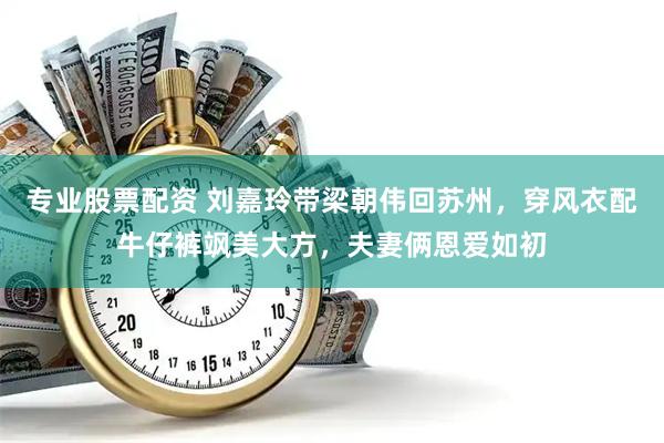 专业股票配资 刘嘉玲带梁朝伟回苏州，穿风衣配牛仔裤飒美大方，夫妻俩恩爱如初