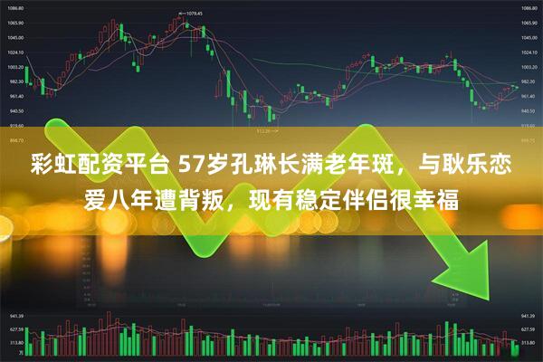 彩虹配资平台 57岁孔琳长满老年斑，与耿乐恋爱八年遭背叛，现有稳定伴侣很幸福