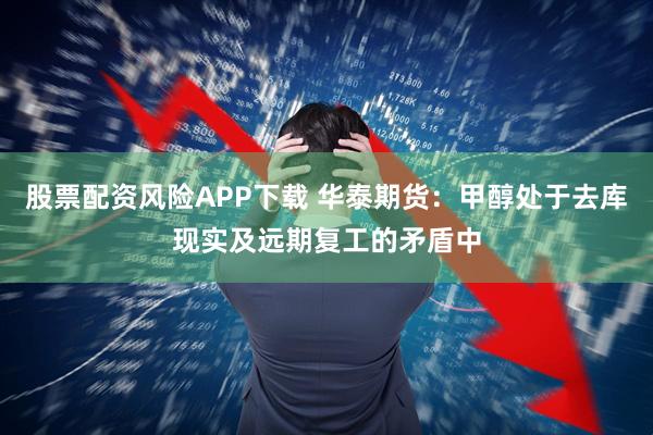 股票配资风险APP下载 华泰期货：甲醇处于去库现实及远期复工的矛盾中